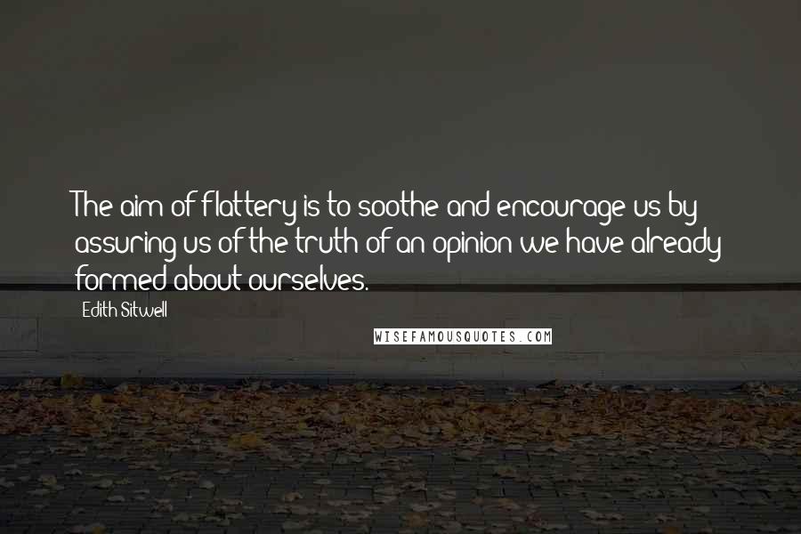 Edith Sitwell Quotes: The aim of flattery is to soothe and encourage us by assuring us of the truth of an opinion we have already formed about ourselves.