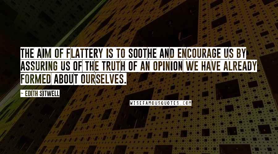 Edith Sitwell Quotes: The aim of flattery is to soothe and encourage us by assuring us of the truth of an opinion we have already formed about ourselves.