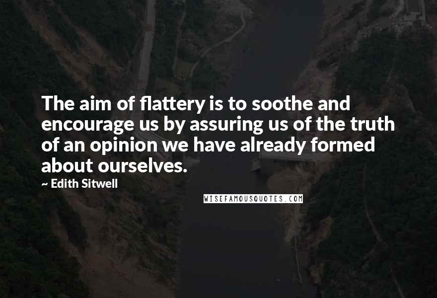 Edith Sitwell Quotes: The aim of flattery is to soothe and encourage us by assuring us of the truth of an opinion we have already formed about ourselves.