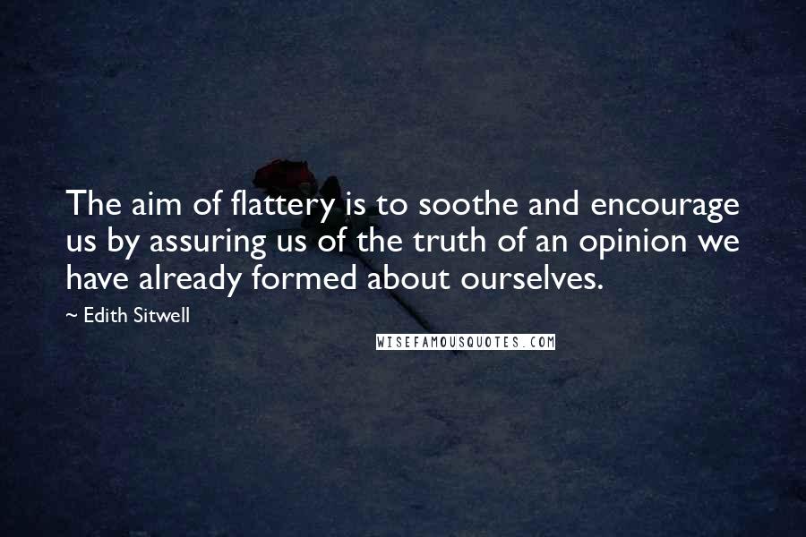 Edith Sitwell Quotes: The aim of flattery is to soothe and encourage us by assuring us of the truth of an opinion we have already formed about ourselves.