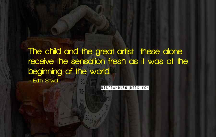 Edith Sitwell Quotes: The child and the great artist these alone receive the sensation fresh as it was at the beginning of the world.