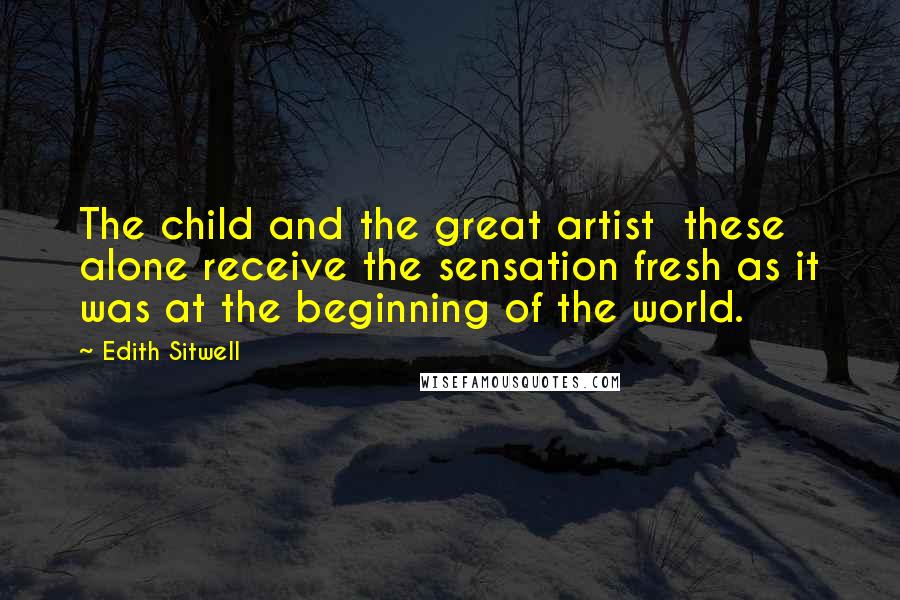 Edith Sitwell Quotes: The child and the great artist these alone receive the sensation fresh as it was at the beginning of the world.