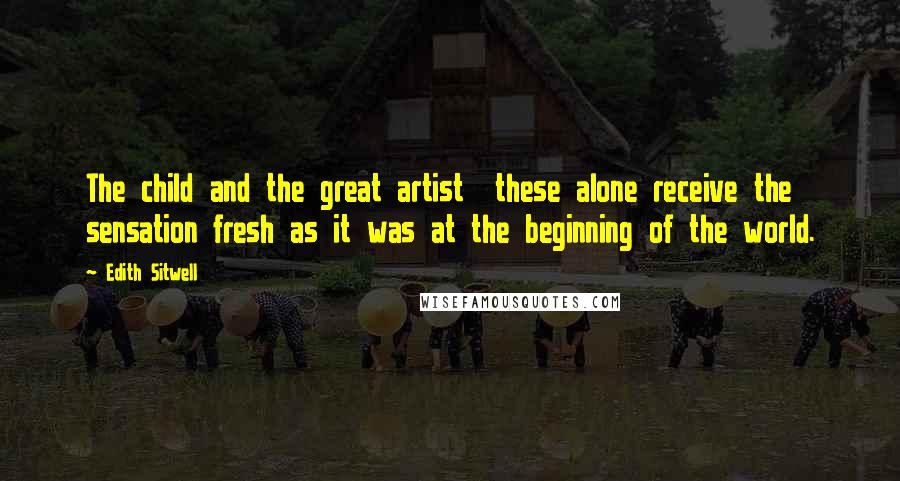 Edith Sitwell Quotes: The child and the great artist these alone receive the sensation fresh as it was at the beginning of the world.