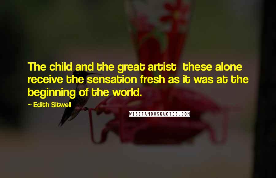 Edith Sitwell Quotes: The child and the great artist these alone receive the sensation fresh as it was at the beginning of the world.