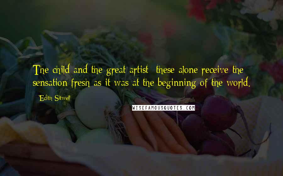 Edith Sitwell Quotes: The child and the great artist these alone receive the sensation fresh as it was at the beginning of the world.