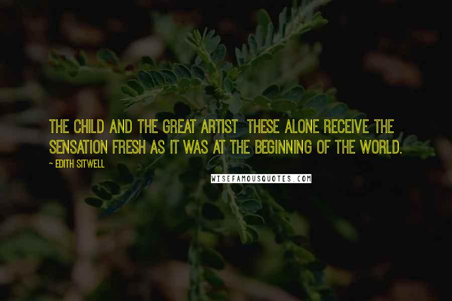 Edith Sitwell Quotes: The child and the great artist these alone receive the sensation fresh as it was at the beginning of the world.