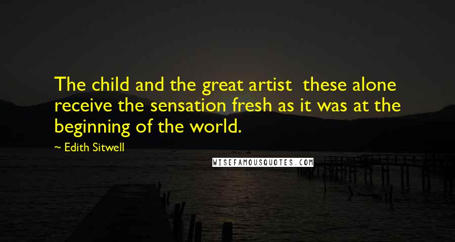 Edith Sitwell Quotes: The child and the great artist these alone receive the sensation fresh as it was at the beginning of the world.