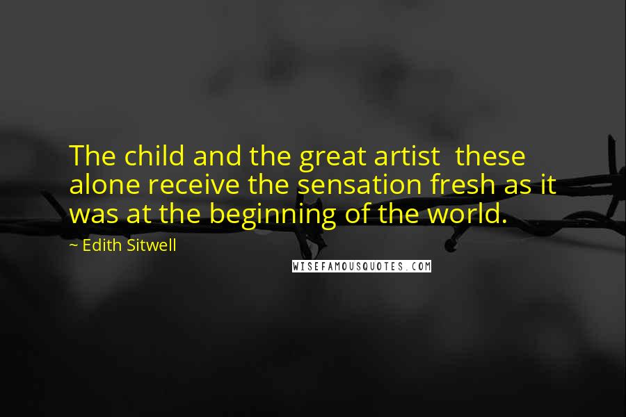 Edith Sitwell Quotes: The child and the great artist these alone receive the sensation fresh as it was at the beginning of the world.