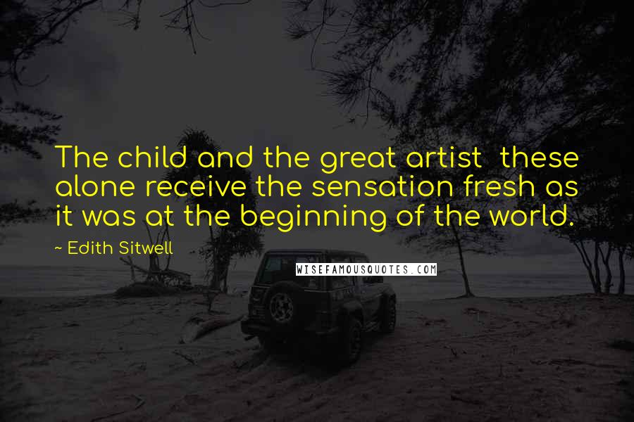 Edith Sitwell Quotes: The child and the great artist these alone receive the sensation fresh as it was at the beginning of the world.