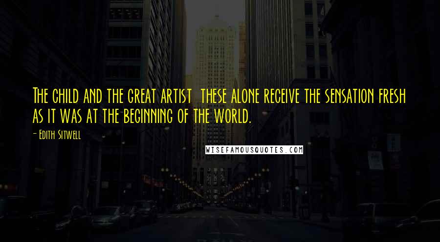 Edith Sitwell Quotes: The child and the great artist these alone receive the sensation fresh as it was at the beginning of the world.