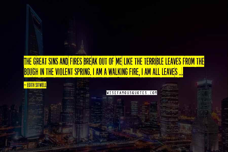 Edith Sitwell Quotes: The great sins and fires break out of me like the terrible leaves from the bough in the violent spring. I am a walking fire, I am all leaves ...