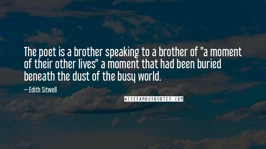 Edith Sitwell Quotes: The poet is a brother speaking to a brother of "a moment of their other lives" a moment that had been buried beneath the dust of the busy world.