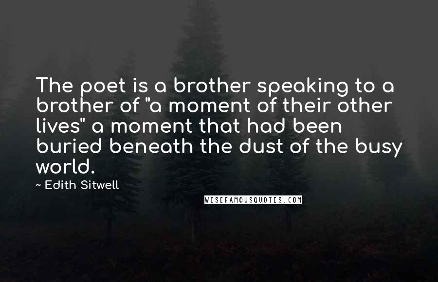 Edith Sitwell Quotes: The poet is a brother speaking to a brother of "a moment of their other lives" a moment that had been buried beneath the dust of the busy world.