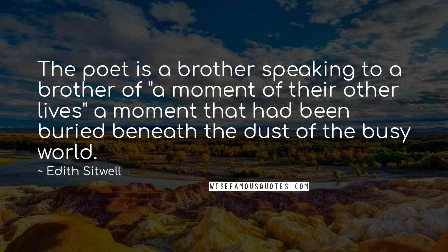 Edith Sitwell Quotes: The poet is a brother speaking to a brother of "a moment of their other lives" a moment that had been buried beneath the dust of the busy world.