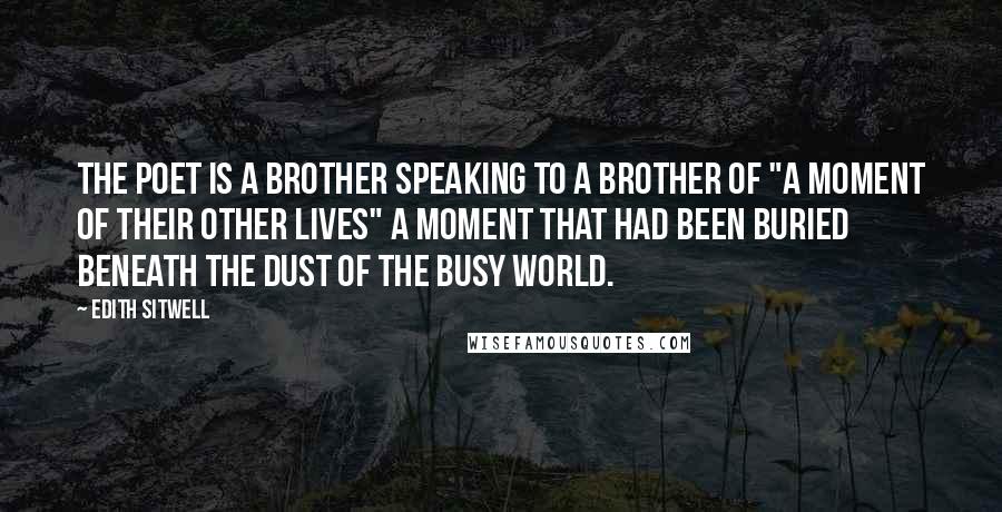 Edith Sitwell Quotes: The poet is a brother speaking to a brother of "a moment of their other lives" a moment that had been buried beneath the dust of the busy world.