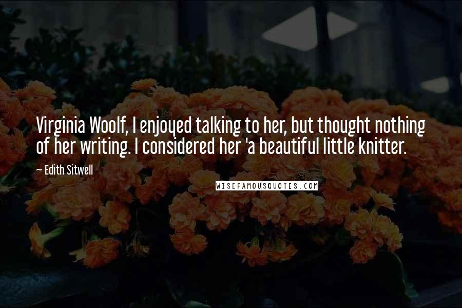 Edith Sitwell Quotes: Virginia Woolf, I enjoyed talking to her, but thought nothing of her writing. I considered her 'a beautiful little knitter.