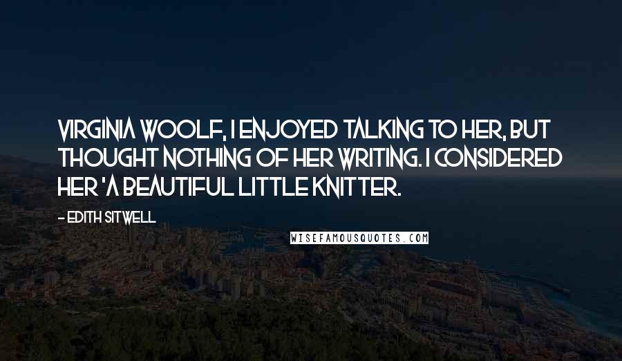 Edith Sitwell Quotes: Virginia Woolf, I enjoyed talking to her, but thought nothing of her writing. I considered her 'a beautiful little knitter.