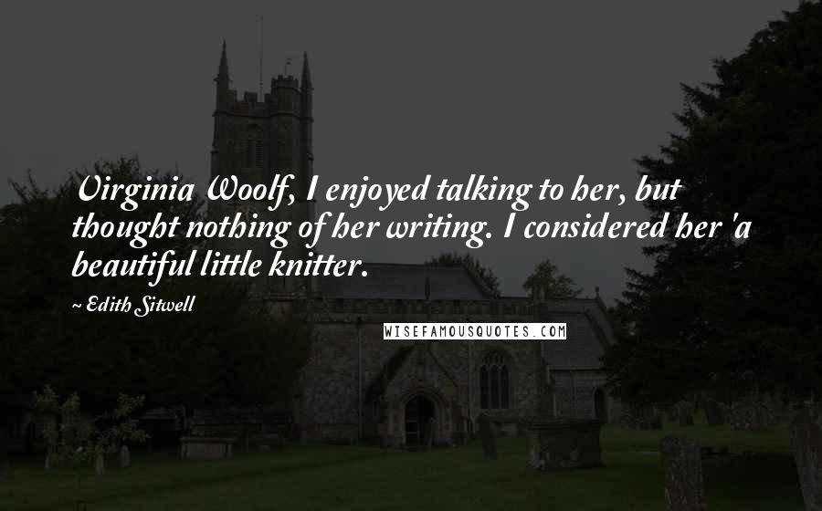 Edith Sitwell Quotes: Virginia Woolf, I enjoyed talking to her, but thought nothing of her writing. I considered her 'a beautiful little knitter.