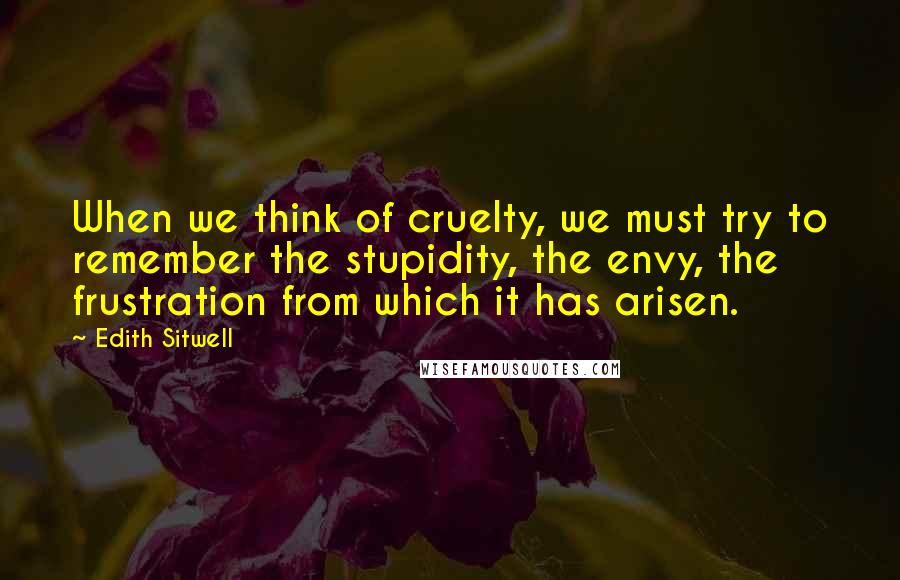 Edith Sitwell Quotes: When we think of cruelty, we must try to remember the stupidity, the envy, the frustration from which it has arisen.