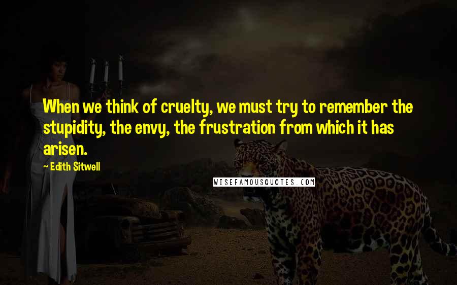 Edith Sitwell Quotes: When we think of cruelty, we must try to remember the stupidity, the envy, the frustration from which it has arisen.