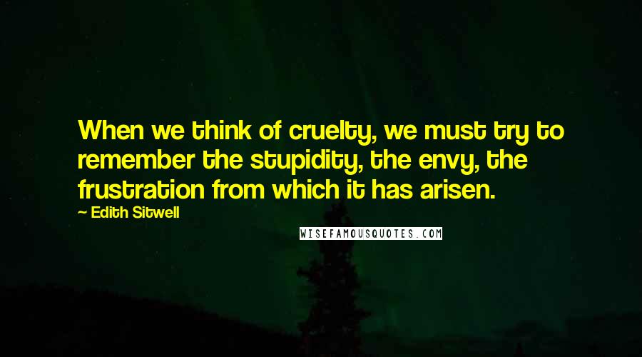 Edith Sitwell Quotes: When we think of cruelty, we must try to remember the stupidity, the envy, the frustration from which it has arisen.