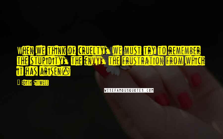 Edith Sitwell Quotes: When we think of cruelty, we must try to remember the stupidity, the envy, the frustration from which it has arisen.