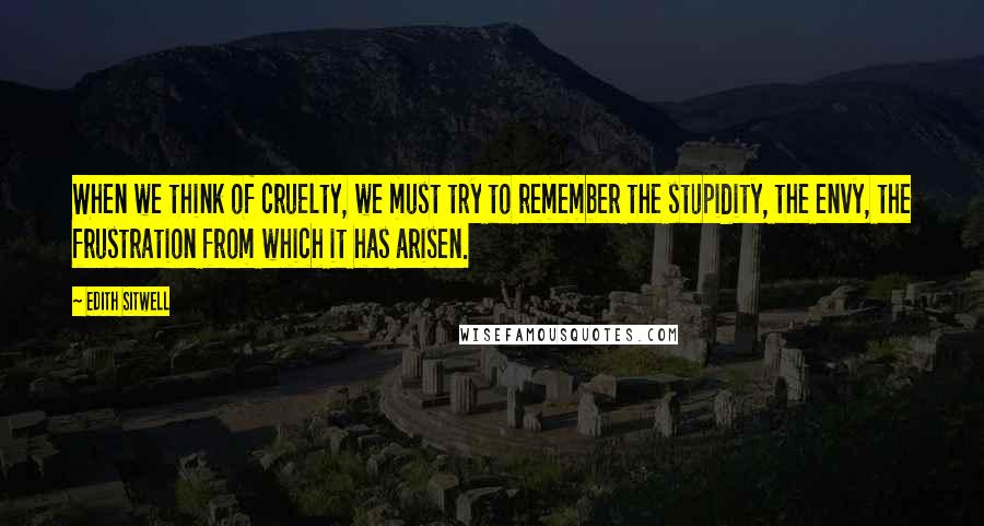 Edith Sitwell Quotes: When we think of cruelty, we must try to remember the stupidity, the envy, the frustration from which it has arisen.