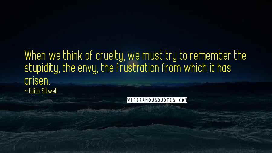 Edith Sitwell Quotes: When we think of cruelty, we must try to remember the stupidity, the envy, the frustration from which it has arisen.