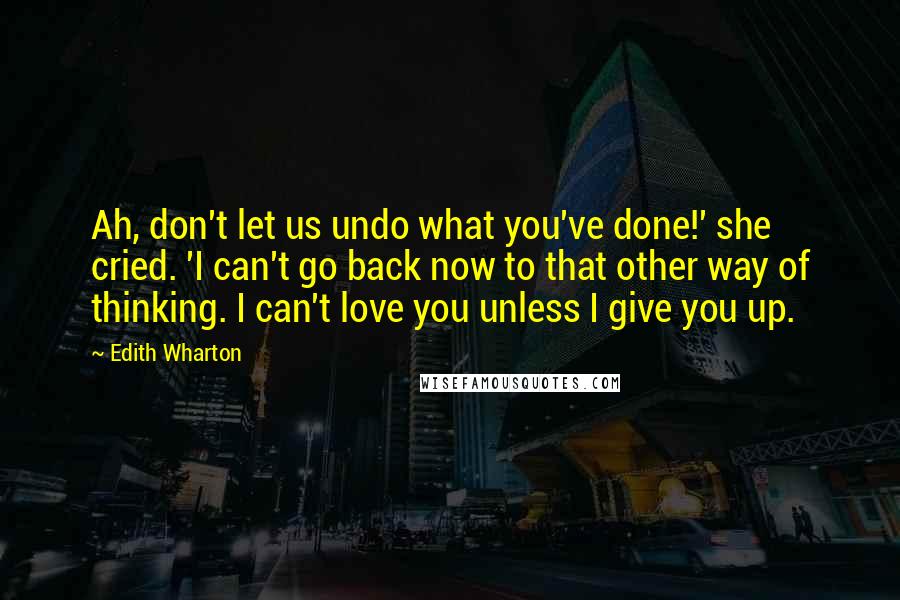 Edith Wharton Quotes: Ah, don't let us undo what you've done!' she cried. 'I can't go back now to that other way of thinking. I can't love you unless I give you up.