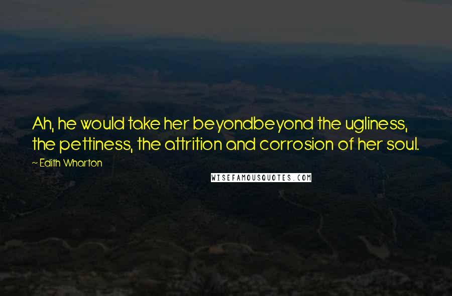 Edith Wharton Quotes: Ah, he would take her beyondbeyond the ugliness, the pettiness, the attrition and corrosion of her soul.