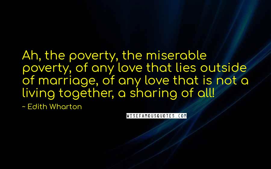 Edith Wharton Quotes: Ah, the poverty, the miserable poverty, of any love that lies outside of marriage, of any love that is not a living together, a sharing of all!