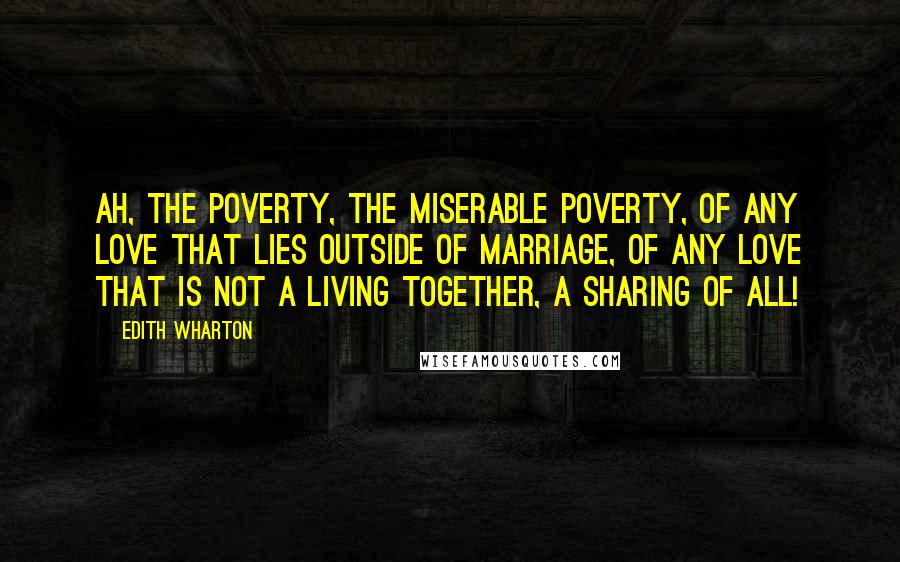 Edith Wharton Quotes: Ah, the poverty, the miserable poverty, of any love that lies outside of marriage, of any love that is not a living together, a sharing of all!