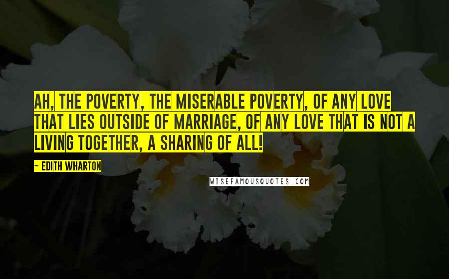 Edith Wharton Quotes: Ah, the poverty, the miserable poverty, of any love that lies outside of marriage, of any love that is not a living together, a sharing of all!