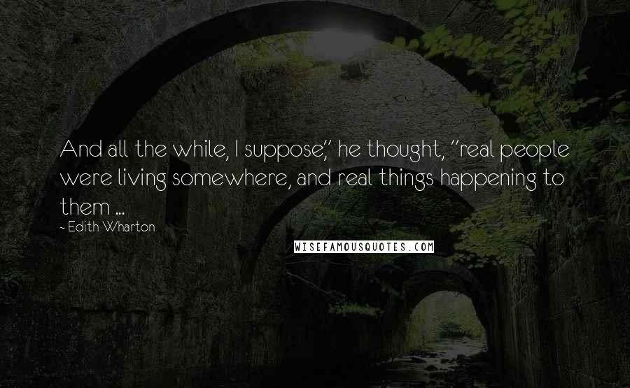 Edith Wharton Quotes: And all the while, I suppose," he thought, "real people were living somewhere, and real things happening to them ...