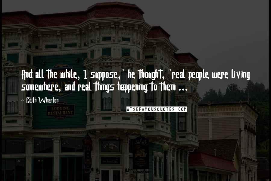 Edith Wharton Quotes: And all the while, I suppose," he thought, "real people were living somewhere, and real things happening to them ...