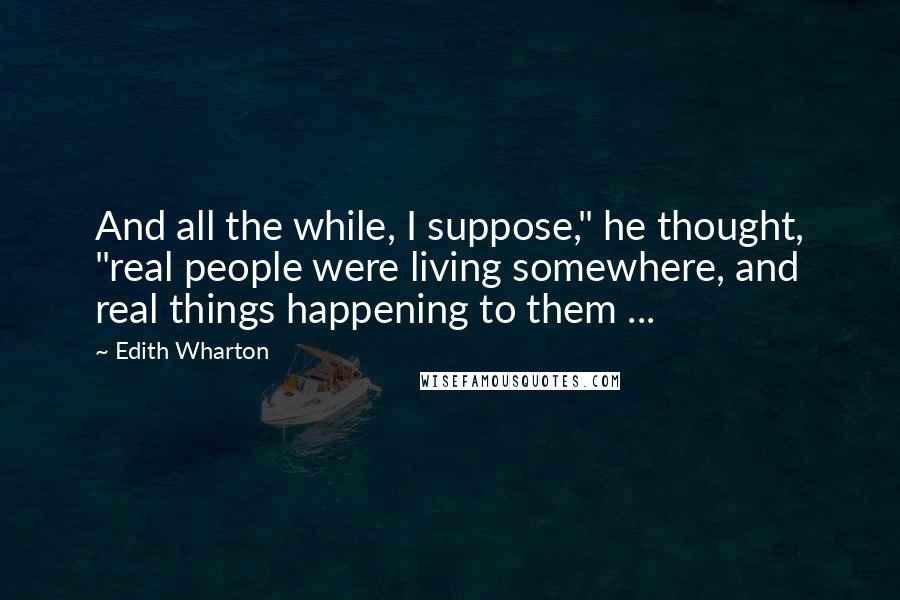 Edith Wharton Quotes: And all the while, I suppose," he thought, "real people were living somewhere, and real things happening to them ...