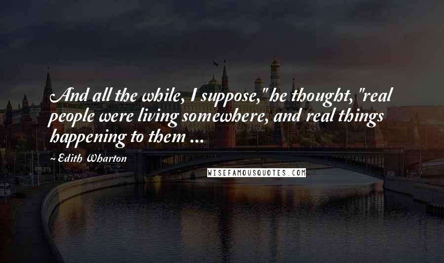 Edith Wharton Quotes: And all the while, I suppose," he thought, "real people were living somewhere, and real things happening to them ...