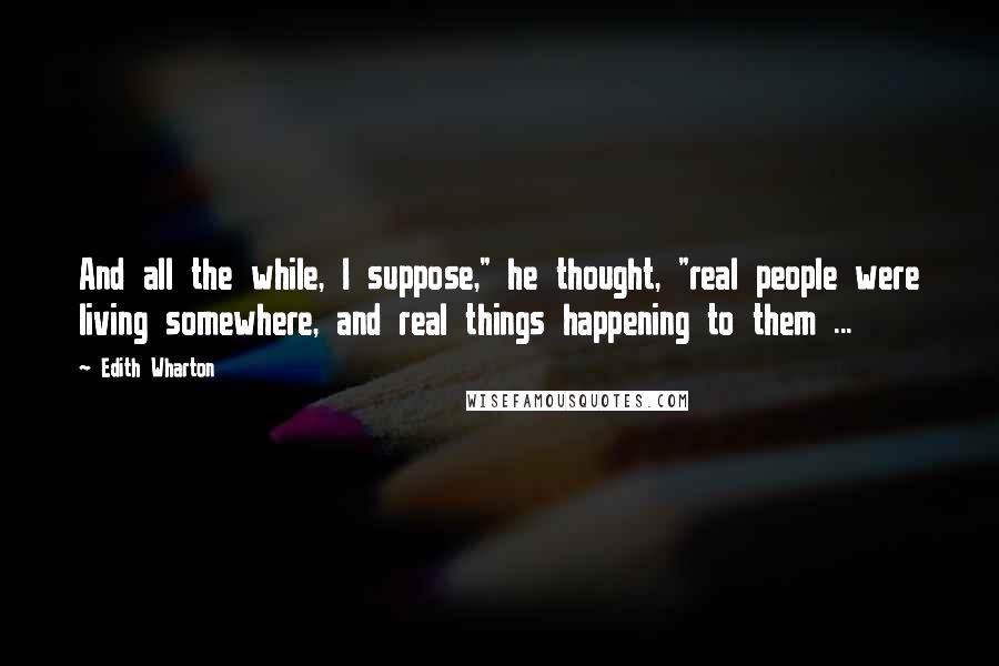 Edith Wharton Quotes: And all the while, I suppose," he thought, "real people were living somewhere, and real things happening to them ...
