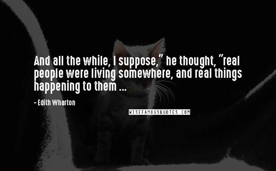 Edith Wharton Quotes: And all the while, I suppose," he thought, "real people were living somewhere, and real things happening to them ...