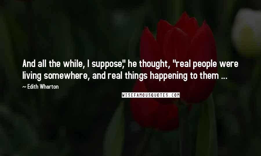 Edith Wharton Quotes: And all the while, I suppose," he thought, "real people were living somewhere, and real things happening to them ...
