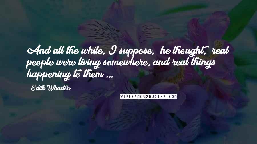Edith Wharton Quotes: And all the while, I suppose," he thought, "real people were living somewhere, and real things happening to them ...