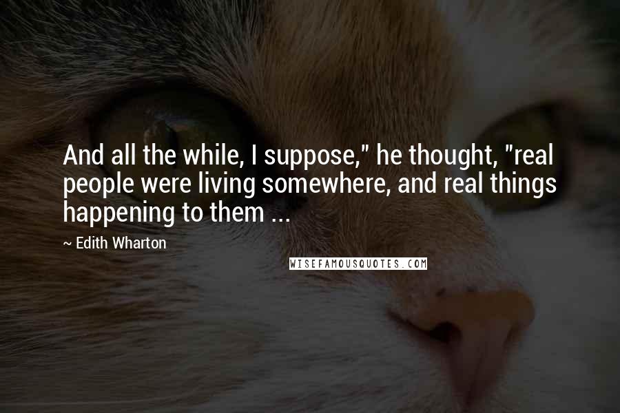 Edith Wharton Quotes: And all the while, I suppose," he thought, "real people were living somewhere, and real things happening to them ...