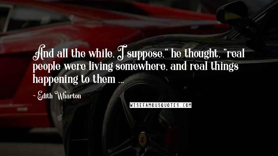 Edith Wharton Quotes: And all the while, I suppose," he thought, "real people were living somewhere, and real things happening to them ...