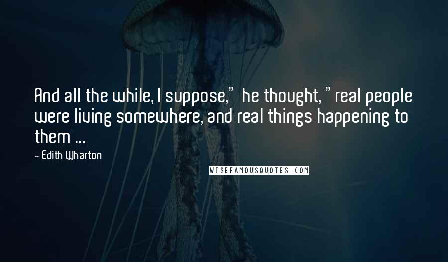 Edith Wharton Quotes: And all the while, I suppose," he thought, "real people were living somewhere, and real things happening to them ...