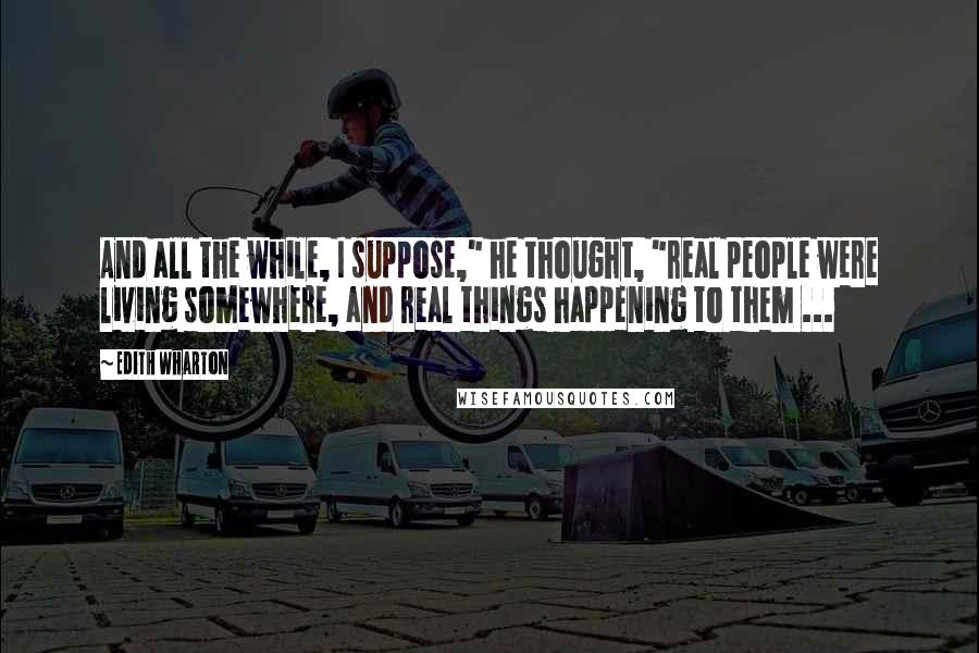 Edith Wharton Quotes: And all the while, I suppose," he thought, "real people were living somewhere, and real things happening to them ...
