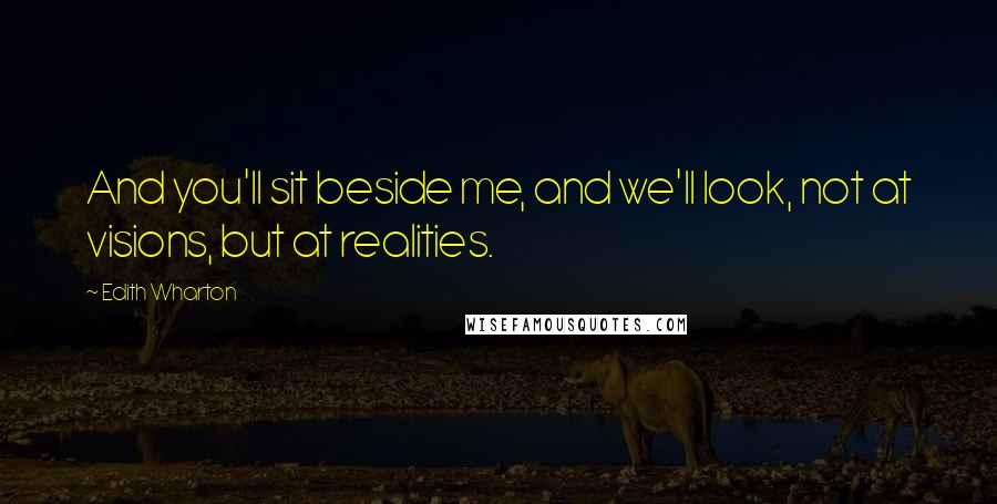 Edith Wharton Quotes: And you'll sit beside me, and we'll look, not at visions, but at realities.
