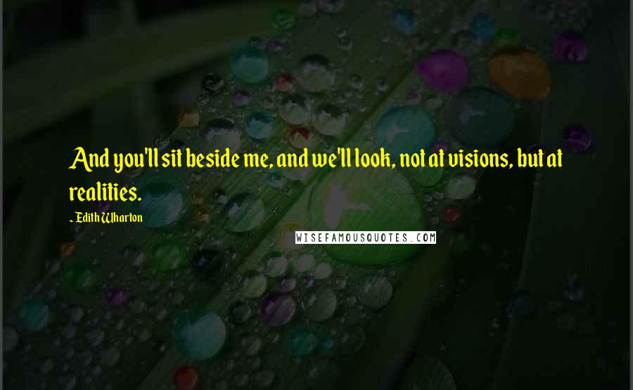 Edith Wharton Quotes: And you'll sit beside me, and we'll look, not at visions, but at realities.