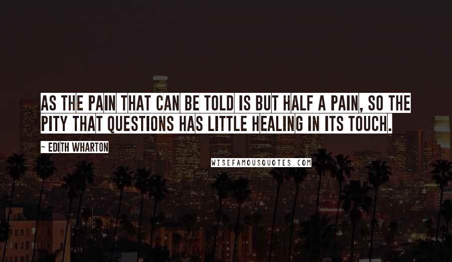 Edith Wharton Quotes: As the pain that can be told is but half a pain, so the pity that questions has little healing in its touch.