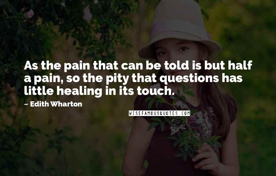 Edith Wharton Quotes: As the pain that can be told is but half a pain, so the pity that questions has little healing in its touch.