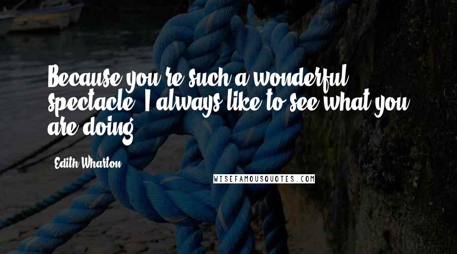 Edith Wharton Quotes: Because you're such a wonderful spectacle: I always like to see what you are doing.